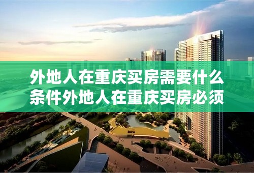 外地人在重庆买房需要什么条件外地人在重庆买房必须全款吗外地人在重庆买房要交房产税吗