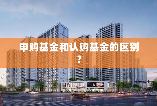 申购基金和认购基金的区别？