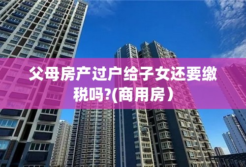 父母房产过户给子女还要缴税吗?(商用房）