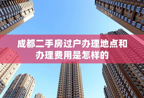 成都二手房过户办理地点和办理费用是怎样的