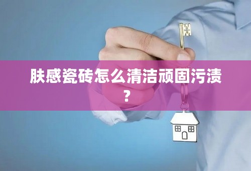 肤感瓷砖怎么清洁顽固污渍？