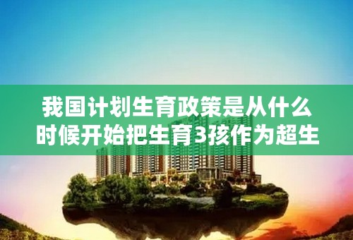 我国计划生育政策是从什么时候开始把生育3孩作为超生