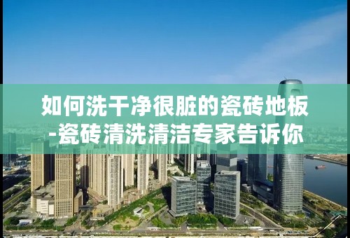 如何洗干净很脏的瓷砖地板-瓷砖清洗清洁专家告诉你