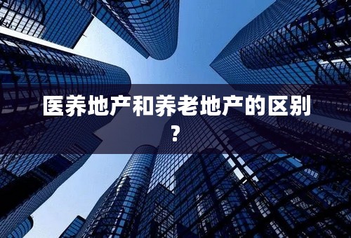 医养地产和养老地产的区别?