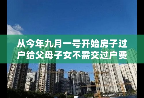 从今年九月一号开始房子过户给父母子女不需交过户费是真的吗？
