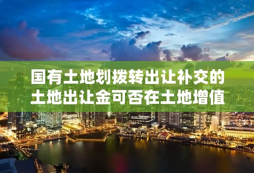 国有土地划拨转出让补交的土地出让金可否在土地增值税