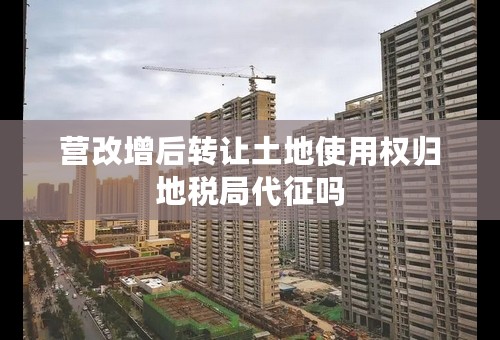 营改增后转让土地使用权归地税局代征吗
