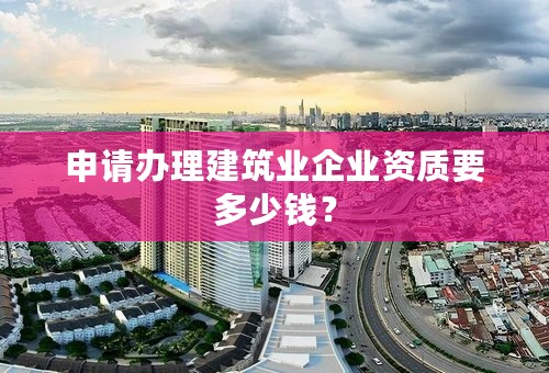申请办理建筑业企业资质要多少钱？