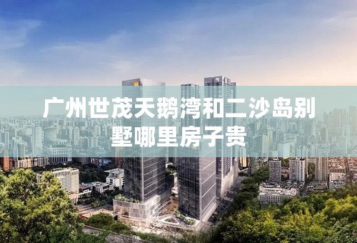广州世茂天鹅湾和二沙岛别墅哪里房子贵