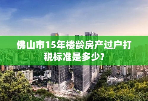 佛山市15年楼龄房产过户打税标准是多少?