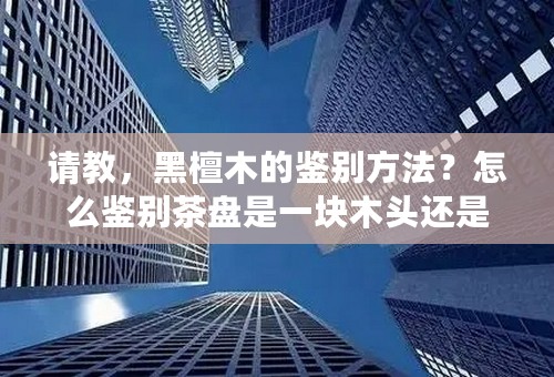请教，黑檀木的鉴别方法？怎么鉴别茶盘是一块木头还是压缩的哦？