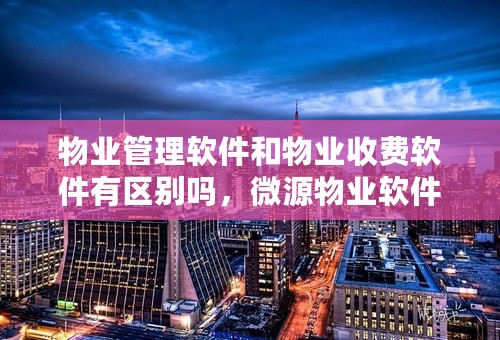 物业管理软件和物业收费软件有区别吗，微源物业软件能下载吗？求高人帮忙！