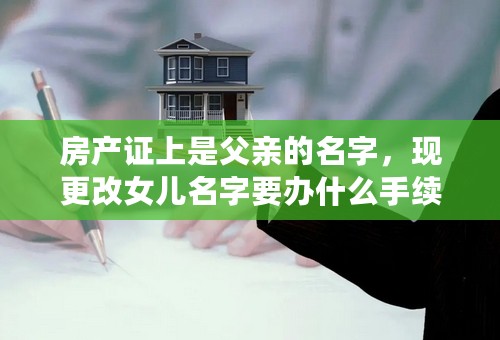 房产证上是父亲的名字，现更改女儿名字要办什么手续？