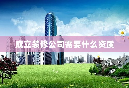 成立装修公司需要什么资质