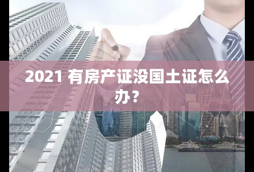 2021 有房产证没国土证怎么办？