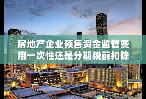 房地产企业预售资金监管费用一次性还是分期税前扣除？