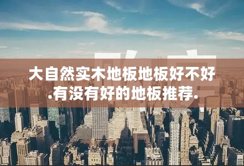 大自然实木地板地板好不好.有没有好的地板推荐.