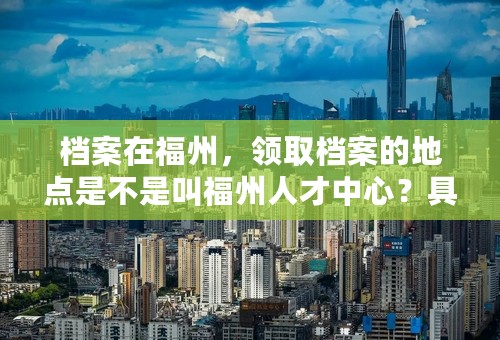 档案在福州，领取档案的地点是不是叫福州人才中心？具体地址？离福州哪个动车站比较近？附近公交站叫什么？