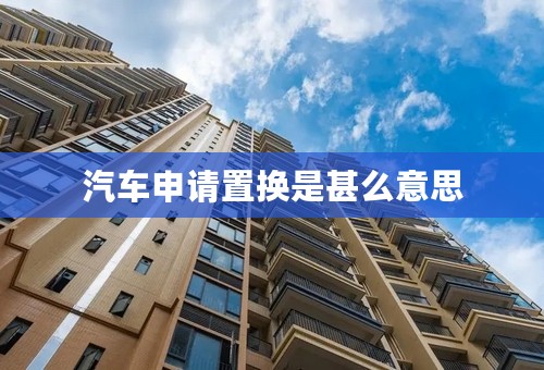 汽车申请置换是甚么意思