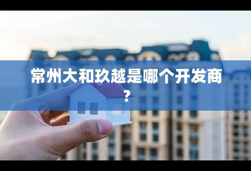常州大和玖越是哪个开发商？