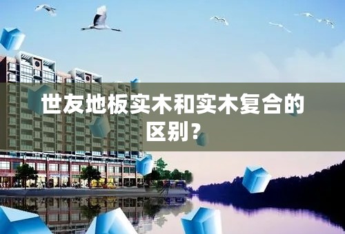 世友地板实木和实木复合的区别？