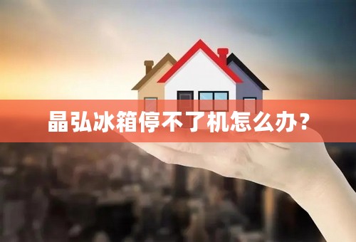 晶弘冰箱停不了机怎么办？