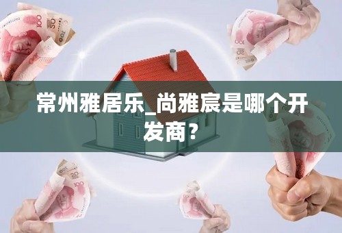 常州雅居乐_尚雅宸是哪个开发商？