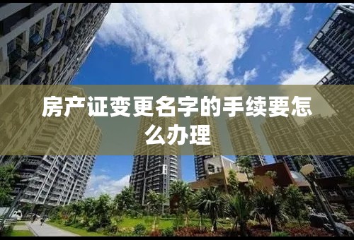 房产证变更名字的手续要怎么办理