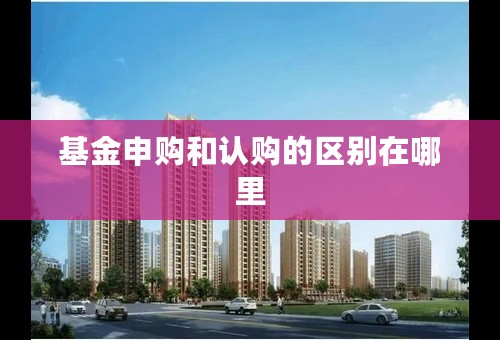 基金申购和认购的区别在哪里