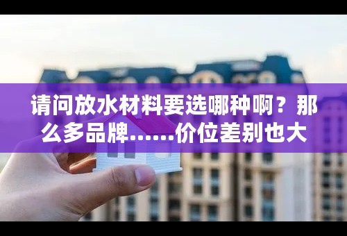 请问放水材料要选哪种啊？那么多品牌……价位差别也大……