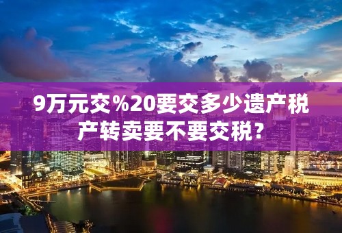 9万元交%20要交多少遗产税产转卖要不要交税？