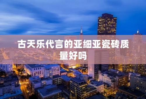 古天乐代言的亚细亚瓷砖质量好吗