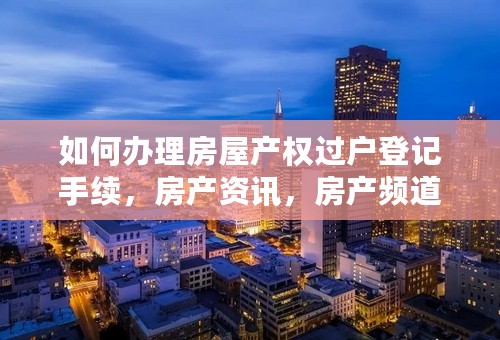 如何办理房屋产权过户登记手续，房产资讯，房产频道