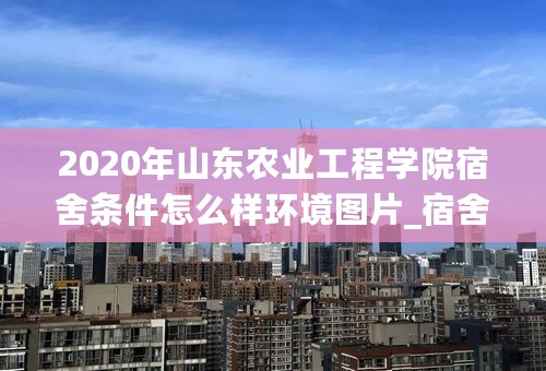 2020年山东农业工程学院宿舍条件怎么样环境图片_宿舍有没有空调