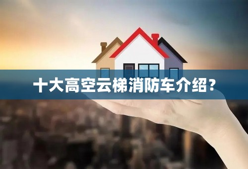 十大高空云梯消防车介绍？