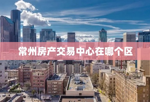 常州房产交易中心在哪个区
