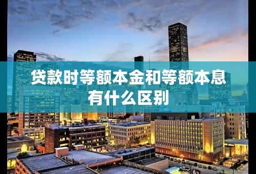 贷款时等额本金和等额本息有什么区别