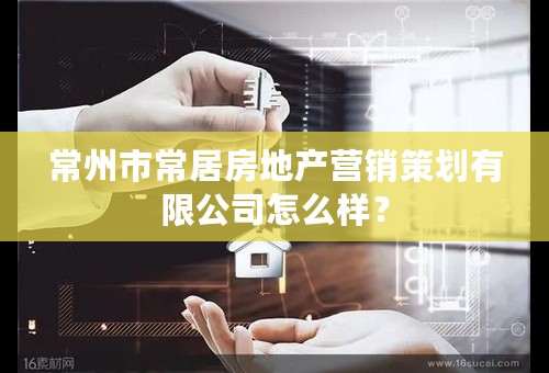 常州市常居房地产营销策划有限公司怎么样？