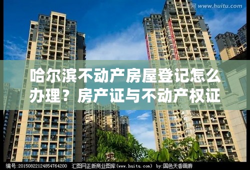 哈尔滨不动产房屋登记怎么办理？房产证与不动产权证区别是什么？