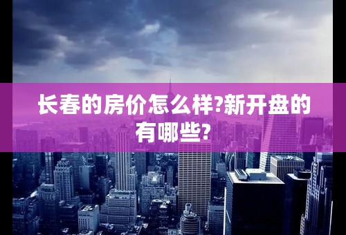 长春的房价怎么样?新开盘的有哪些?