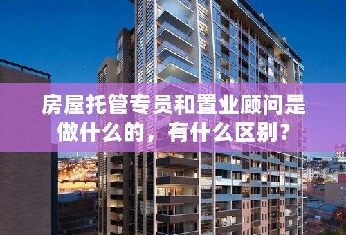 房屋托管专员和置业顾问是做什么的，有什么区别？