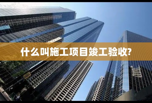 什么叫施工项目竣工验收?
