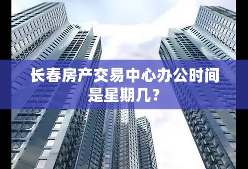 长春房产交易中心办公时间是星期几？