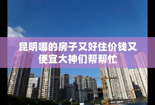 昆明哪的房子又好住价钱又便宜大神们帮帮忙
