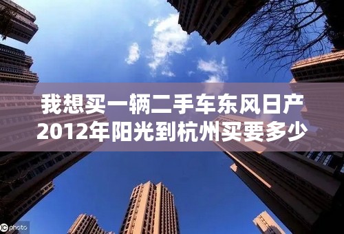我想买一辆二手车东风日产2012年阳光到杭州买要多少钱呀