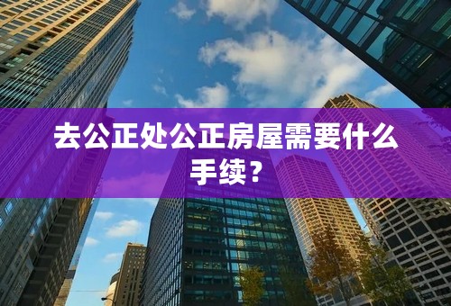 去公正处公正房屋需要什么手续？