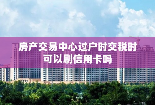 房产交易中心过户时交税时可以刷信用卡吗