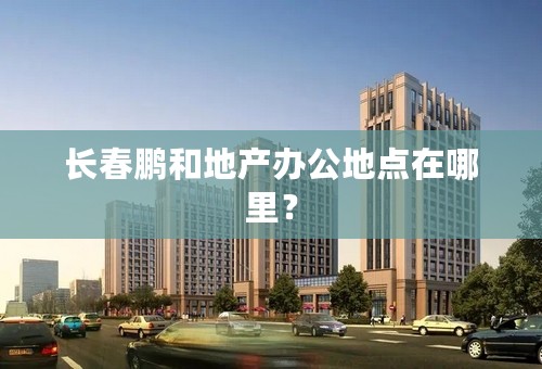 长春鹏和地产办公地点在哪里？
