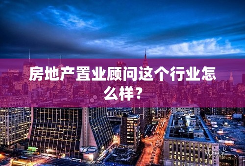 房地产置业顾问这个行业怎么样？