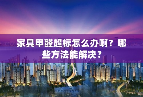 家具甲醛超标怎么办啊？哪些方法能解决？